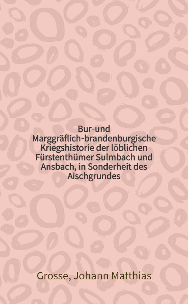 Burg- und Marggr&auml;flich-brandenburgische Kriegshistorie der l&ouml;blichen F&uuml;rstenth&uuml;mer Sulmbach und Ansbach, in Sonderheit des Aischgrundes