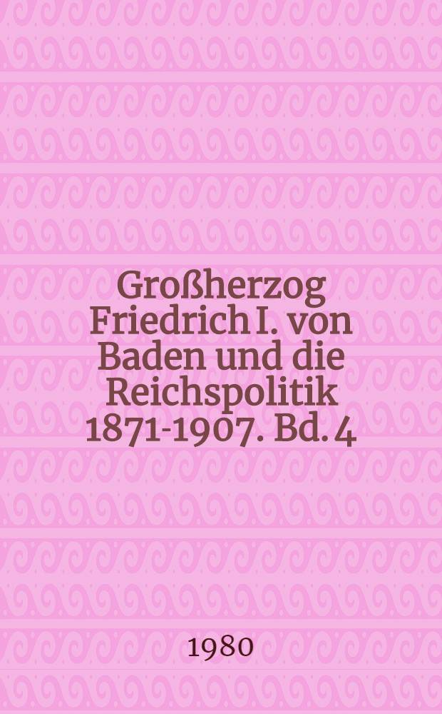 Großherzog Friedrich I. von Baden und die Reichspolitik 1871-1907. Bd. 4 : 1898-1907