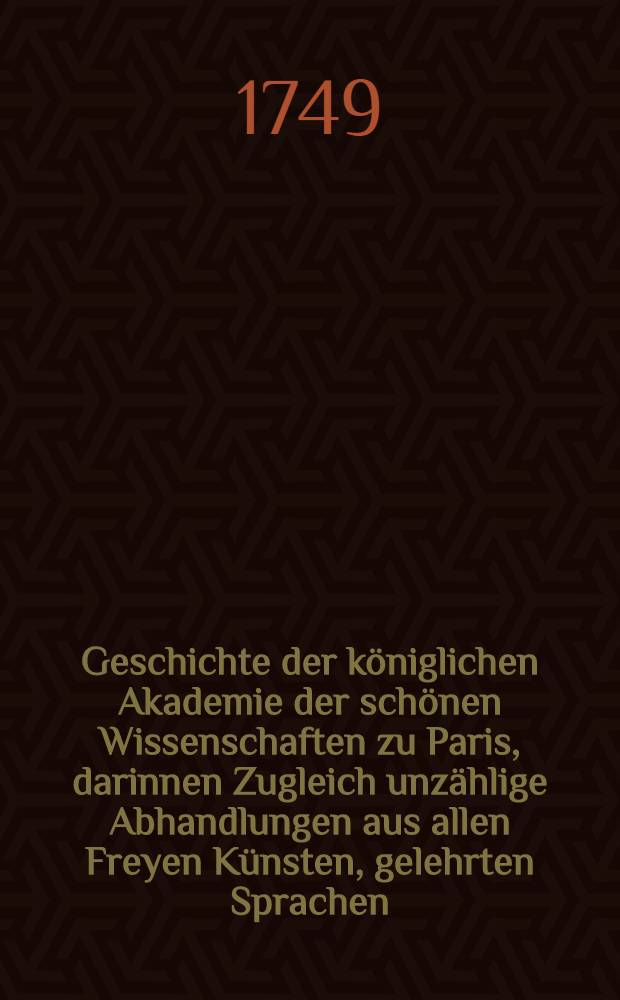 Geschichte der königlichen Akademie der schönen Wissenschaften zu Paris, darinnen Zugleich unzählige Abhandlungen aus allen Freyen Künsten, gelehrten Sprachen, und Alterthümern, enthalten sind : Aus dem Franz. übers. : Mit einer Vorr. aus Licht gestellet von Johann Christoph Gottscheden, ... der königl. preuß. wie auch der bononischen Akad. der Wiss. Mitgliede