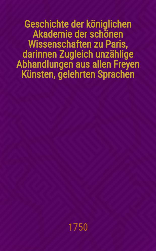 Geschichte der k&ouml;niglichen Akademie der sch&ouml;nen Wissenschaften zu Paris, darinnen Zugleich unz&auml;hlige Abhandlungen aus allen Freyen K&uuml;nsten, gelehrten Sprachen, und Alterth&uuml;mern, enthalten sind : Aus dem Franz. &uuml;bers. Mit einer Vorr. aus Licht gestellet von Johann Christoph Gottscheden, ... der k&ouml;nigl. preu&szlig;. wie auch der bononischen Akad. der Wiss. Mitgliede. T. 4