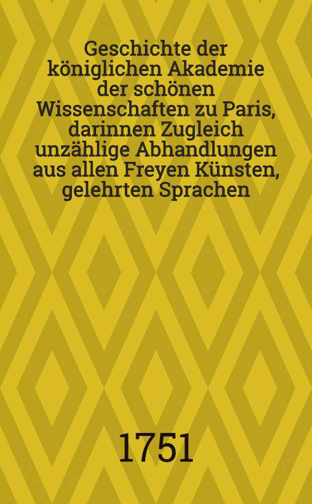 Geschichte der königlichen Akademie der schönen Wissenschaften zu Paris, darinnen Zugleich unzählige Abhandlungen aus allen Freyen Künsten, gelehrten Sprachen, und Alterthümern, enthalten sind : Aus dem Franz. übers. Mit einer Vorr. aus Licht gestellet von Johann Christoph Gottscheden, ... der königl. preuß. wie auch der bononischen Akad. der Wiss. Mitgliede. T. 5