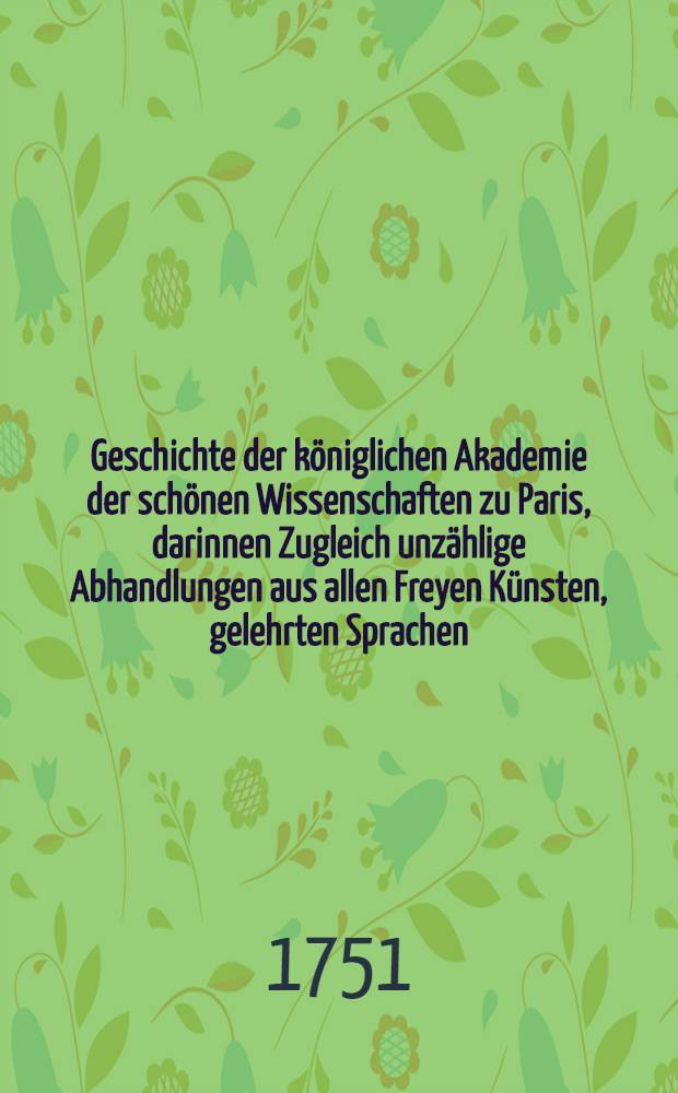 Geschichte der königlichen Akademie der schönen Wissenschaften zu Paris, darinnen Zugleich unzählige Abhandlungen aus allen Freyen Künsten, gelehrten Sprachen, und Alterthümern, enthalten sind : Aus dem Franz. übers. Mit einer Vorr. aus Licht gestellet von Johann Christoph Gottscheden, ... der königl. preuß. wie auch der bononischen Akad. der Wiss. Mitgliede. T. 6