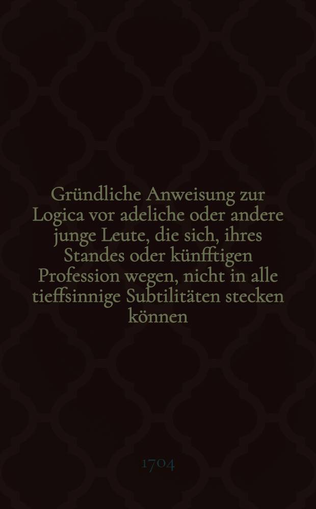 Gründliche Anweisung zur Logica vor adeliche oder andere junge Leute, die sich, ihres Standes oder künfftigen Profession wegen, nicht in alle tieffsinnige Subtilitäten stecken können