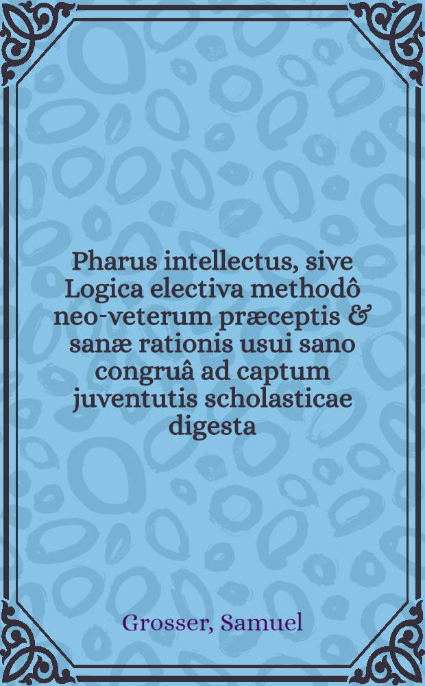 Pharus intellectus, sive Logica electiva methodô neo-veterum præceptis & sanæ rationis usui sano congruâ ad captum juventutis scholasticae digesta