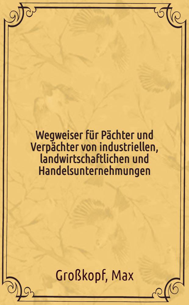 Wegweiser für Pächter und Verpächter von industriellen, landwirtschaftlichen und Handelsunternehmungen : Ein praktischer Ratgeber für den Abschluß von Pachtverträgen u. für alle bei einem Pachtverhältnis auftauchenden Fragen