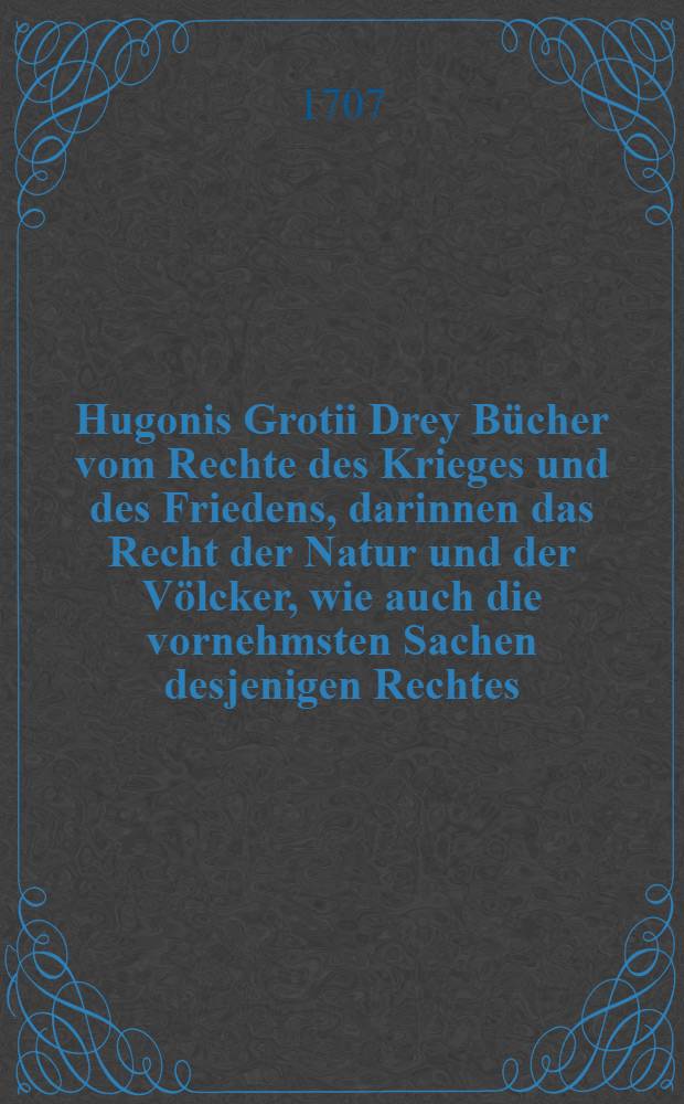 Hugonis Grotii Drey Bücher vom Rechte des Krieges und des Friedens, darinnen das Recht der Natur und der Völcker, wie auch die vornehmsten Sachen desjenigen Rechtes, welches von der Regierung eines Staates handelt, erkläret, und die Anmerckungen des Verfassers hinzugefüget werden