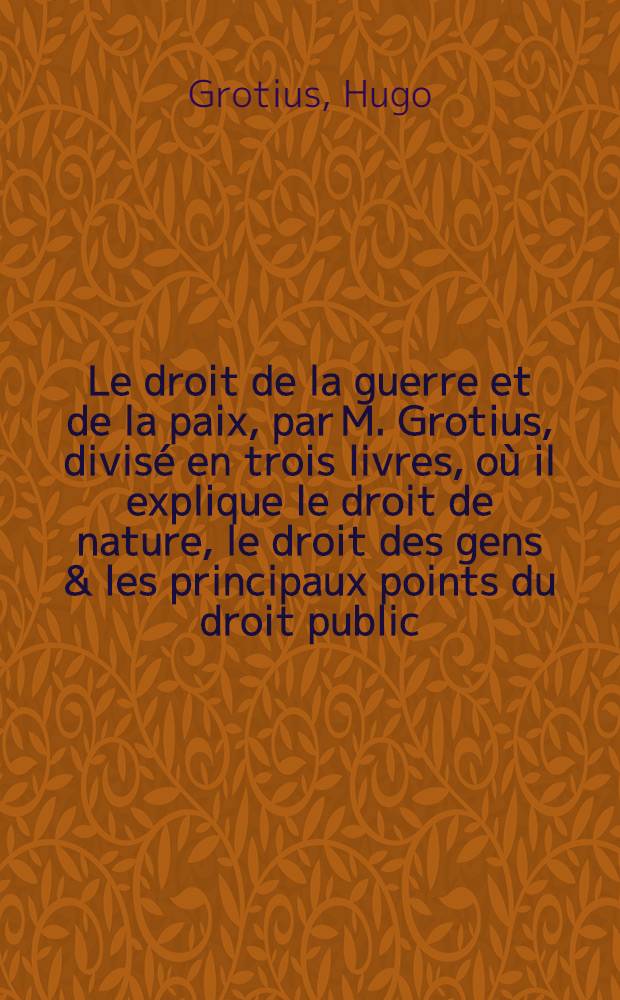 Le droit de la guerre et de la paix, par M. Grotius, divis&eacute; en trois livres, o&ugrave; il explique le droit de nature, le droit des gens & les principaux points du droit public, ou qui concerne le gouvernement public d'un &Eacute;tat