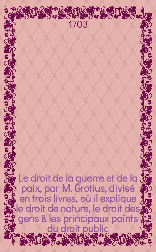 Le droit de la guerre et de la paix, par M. Grotius, divisé en trois livres, où il explique le droit de nature, le droit des gens & les principaux points du droit public, ou qui concerne le gouvernement public d'un État. T. 1