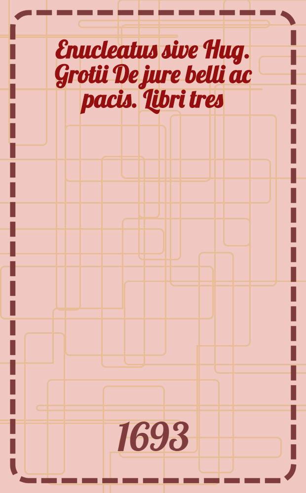 Enucleatus sive Hug. Grotii De jure belli ac pacis. Libri tres : In compendum olim redacti et nunc primum editi