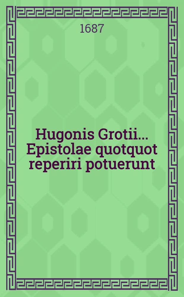 Hugonis Grotii ... Epistolae quotquot reperiri potuerunt; inquibus praeter hactenus editas, plurimae theologici, iuiridici, philologici, historici & politici argumenti occurrunt ...