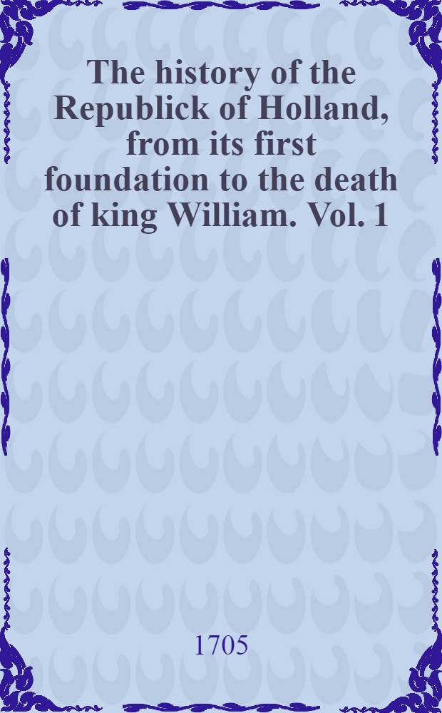 The history of the Republick of Holland, from its first foundation to the death of king William. [Vol. 1] : As also, a particular description of the United provinces ... To which is added, Reasons to justifie the revolt of the United provinces, transl. from the original ... : In 2 vol