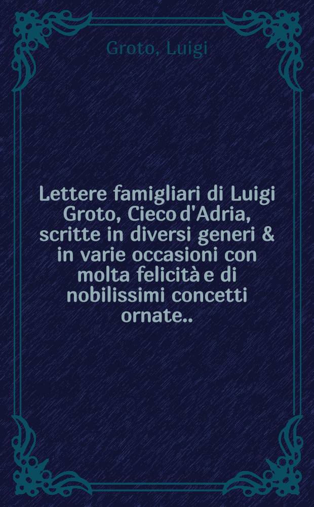 Lettere famigliari di Luigi Groto, Cieco d'Adria, scritte in diversi generi & in varie occasioni con molta felicità e di nobilissimi concetti ornate ...