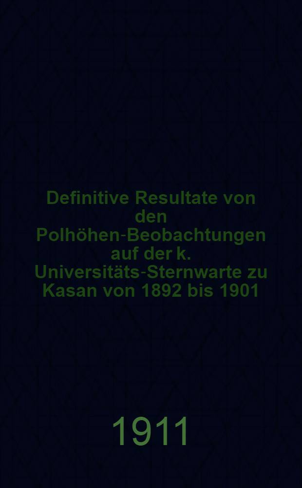 Definitive Resultate von den Polhöhen-Beobachtungen auf der k. Universitäts-Sternwarte zu Kasan von 1892 bis 1901 : Mit einem Anhang Declinationen und Eigenbewegungen von 118 Sternen