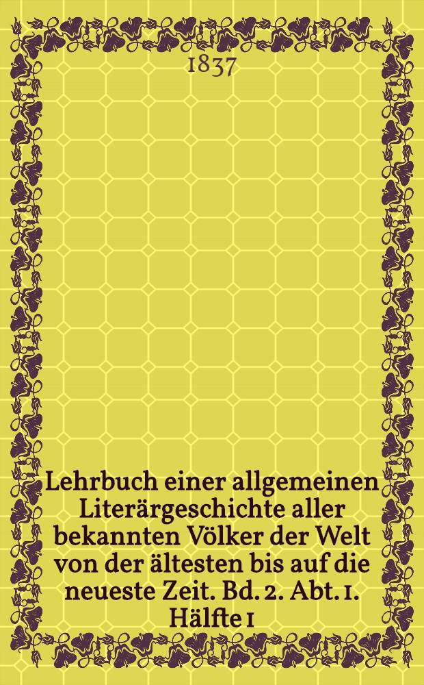 Lehrbuch einer allgemeinen Literärgeschichte aller bekannten Völker der Welt von der ältesten bis auf die neueste Zeit. Bd. 2. Abt. 1. Hälfte 1 : Lehrbuch einer Literärgeschichte der berühmtesten Völker des Mittelalters, oder Geschichte der Literatur der Araber, Armenier, Perser, Türken, Syrer, Juden, Chinesen, Inder, Griechen, Italiäner, Engländer, Franzosen, Deutschen, Spanier, Portugiesen, Slaven und der Völker der Scandinavischen Halbinsel vom Untergange des weströmischen Reiches bis zur Zerstörung des oströmischen Kaiserthums