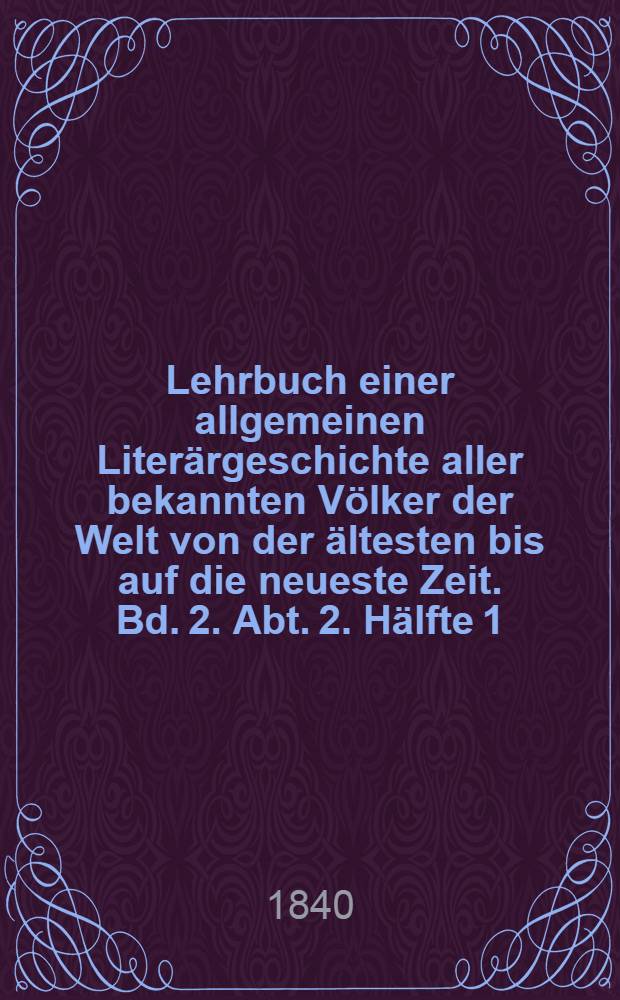 Lehrbuch einer allgemeinen Liter&auml;rgeschichte aller bekannten V&ouml;lker der Welt von der &auml;ltesten bis auf die neueste Zeit. Bd. 2. Abt. 2. H&auml;lfte 1 : Lehrbuch einer Liter&auml;rgeschichte der ber&uuml;hmtesten V&ouml;lker des Mittelalters, oder Geschichte der Literatur der Araber, Armenier, Perser, T&uuml;rken, Syrer, Juden, Chinesen, Inder, Griechen, Itali&auml;ner, Engl&auml;nder, Franzosen, Deutschen, Spanier, Portugiesen, Slaven und der V&ouml;lker der Scandinavischen Halbinsel vom Untergange des westr&ouml;mischen Reiches bis zur Zerst&ouml;rung des ostr&ouml;mischen Kaiserthums
