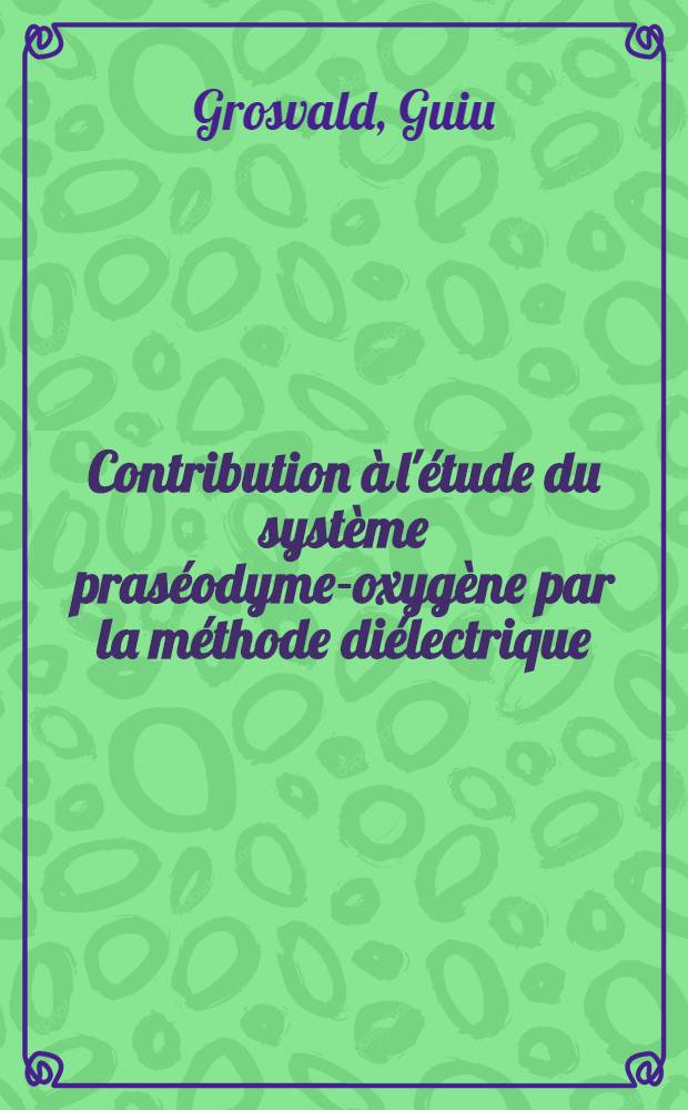 Contribution à l'étude du système praséodyme-oxygène par la méthode diélectrique: 1re thèse; Propositions données par la Faculté: 2-e thèse: Thèses présentées à la Faculté des sciences de l'Univ. de Rennes ... / par Guiu Grosvald