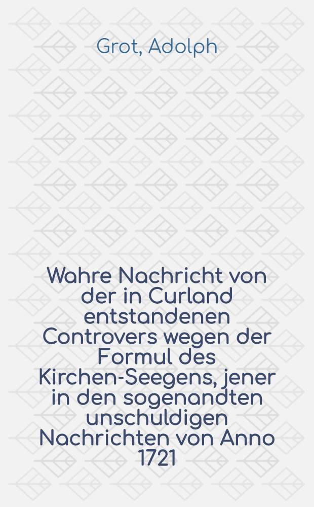 Wahre Nachricht von der in Curland entstandenen Controvers wegen der Formul des Kirchen-Seegens, jener in den sogenandten unschuldigen Nachrichten von Anno 1721, pag. 95. seqq. von dieser Controvers unrichtig ertheilten, an statt einer Apologie entgegen gesetzet