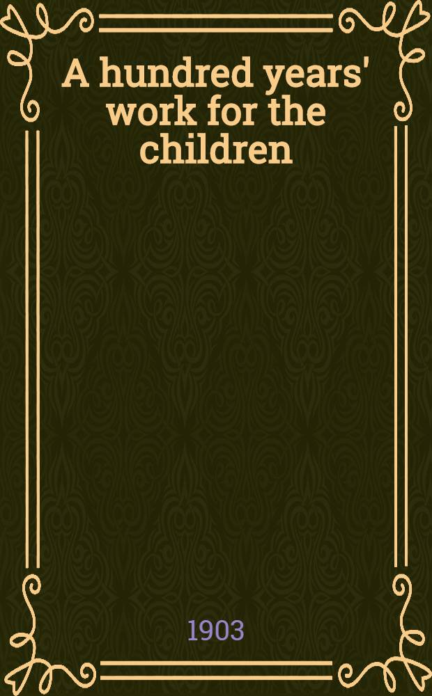 A hundred years' work for the children; being a sketch of the history and operations of the sunday school union, from its formation in 1803 to its centenary in 1903