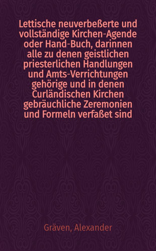 Lettische neuverbe&szlig;erte und vollst&auml;ndige Kirchen-Agende oder Hand-Buch, darinnen alle zu denen geistlichen priesterlichen Handlungen und Amts-Verrichtungen geh&ouml;rige und in denen Curl&auml;ndischen Kirchen gebr&auml;uchliche Zeremonien und Formeln verfa&szlig;et sind; dem Wohl-Ehrw&uuml;rdigen Ministerio Ecclesiastico zum bequemen Gebrauch eingerichtet