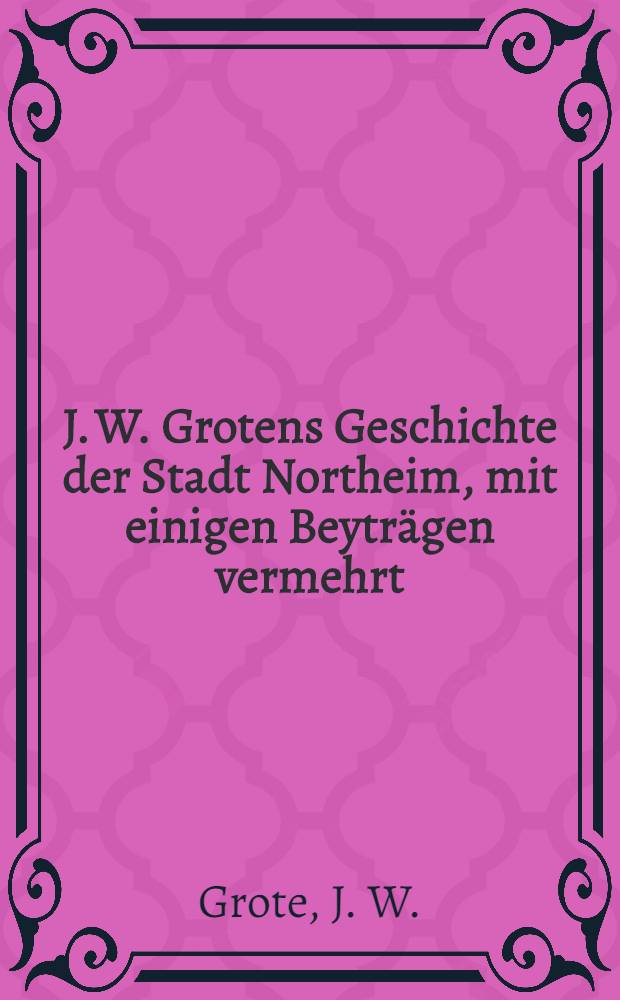 J. W. Grotens Geschichte der Stadt Northeim, mit einigen Beyträgen vermehrt