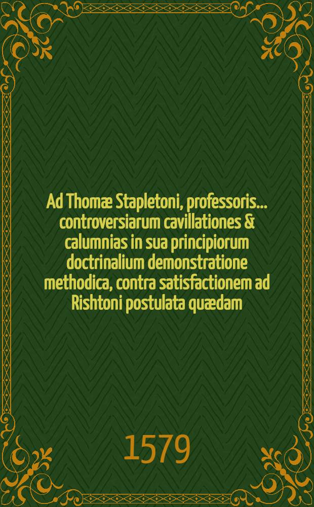 Ad Thomæ Stapletoni, professoris ... controversiarum cavillationes & calumnias in sua principiorum doctrinalium demonstratione methodica, contra satisfactionem ad Rishtoni postulata quædam, lib. 4 cap. 10 & 11 adhibitas, Guilielmi Fulconis Angli ... responsio