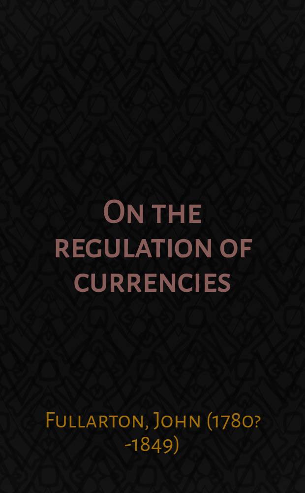 On the regulation of currencies; being an examination of the principles, on which it is proposed to restrict, within certain fixed limits, the future issues on credit of the Bank of England and of the other banking establishments throughout the country
