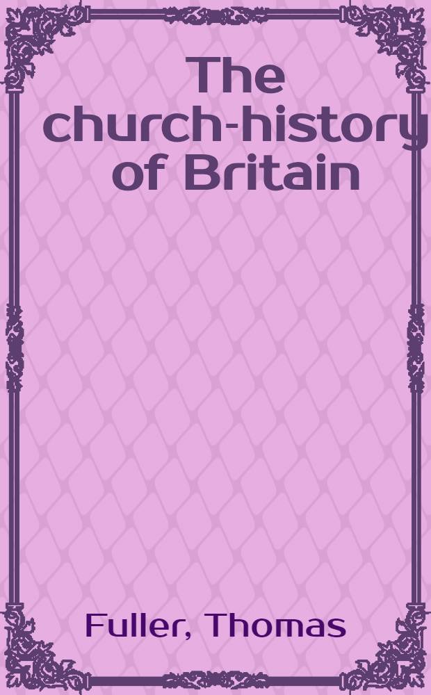The church-history of Britain; from the birth of Jesus Christ, untill the year 1648 : Books 1-11. [The history of the University of Cambridge since the conquest. The history of Waltham - Abby in Essex, founded by king Harold]