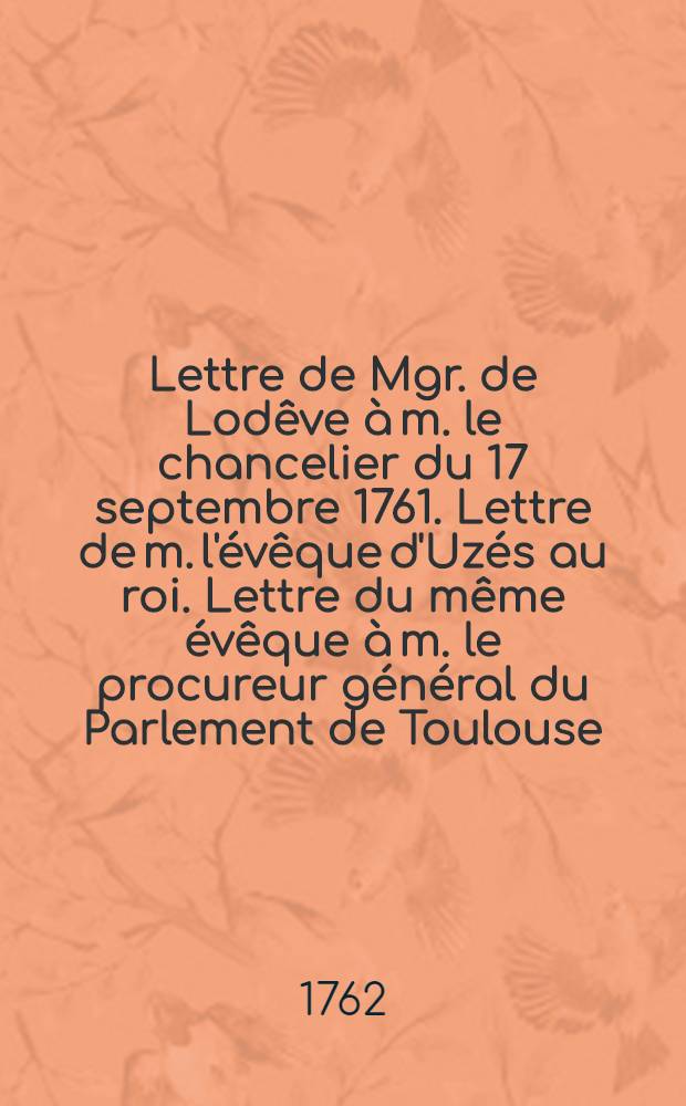 Lettre de Mgr. de Lodêve à m. le chancelier du 17 septembre 1761. Lettre de m. l'évêque d'Uzés au roi. Lettre du même évêque à m. le procureur général du Parlement de Toulouse, le 13 août 1762
