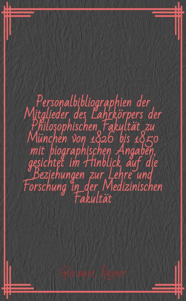 Personalbibliographien der Mitglieder des Lahrkörpers der Philosophischen Fakultät zu München von 1826 bis 1850 mit biographischen Angaben, gesichtet im Hinblick auf die Beziehungen zur Lehre und Forschung in der Medizinischen Fakultät : Inaug.-Diss. ... der ... Med. Fakultät der ... Univ. Erlangen-Nürnberg