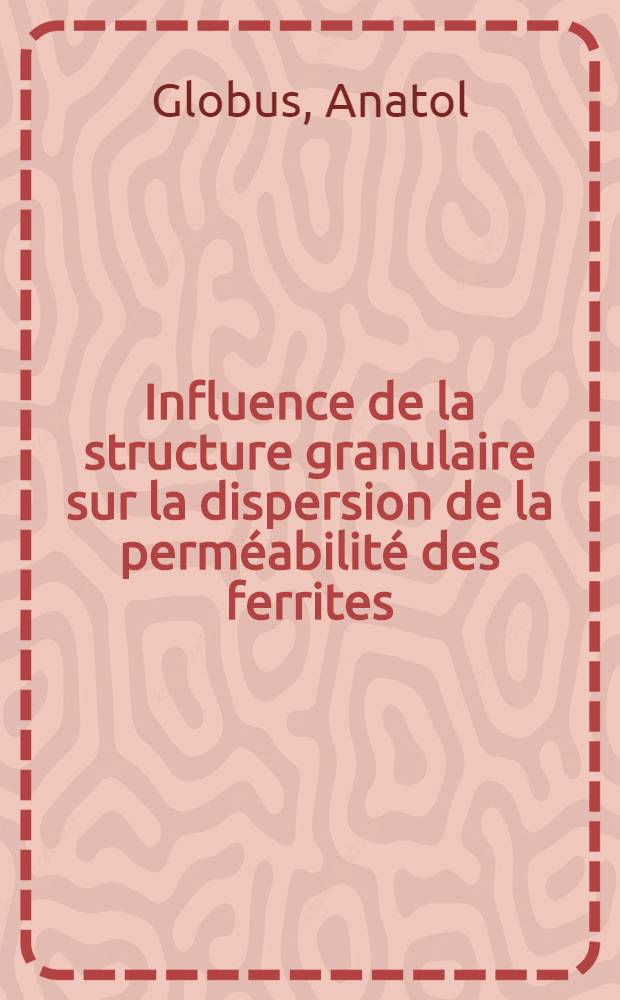 Influence de la structure granulaire sur la dispersion de la perm&eacute;abilit&eacute; des ferrites: 1-re th&egrave;se; Propositions donn&eacute;es par la Facult&eacute;: 2-e th&egrave;se: Th&egrave;ses pr&eacute;sent&eacute;es &agrave; la Facult&eacute; des sciences de l'Univ. de Paris ... / par Anatol Globus