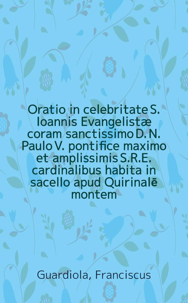 Oratio in celebritate S. Ioannis Evangelistæ coram sanctissimo D. N. Paulo V. pontifice maximo et amplissimis S.R.E. cardinalibus habita in sacello apud Quirinalē montem