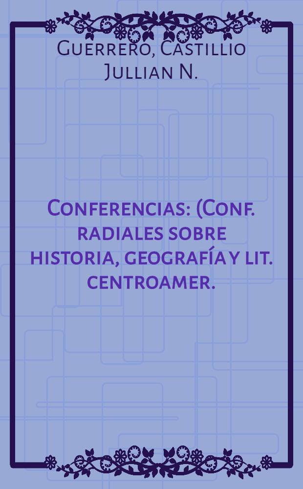 Conferencias : (Conf. radiales sobre historia, geografía y lit. centroamer.)
