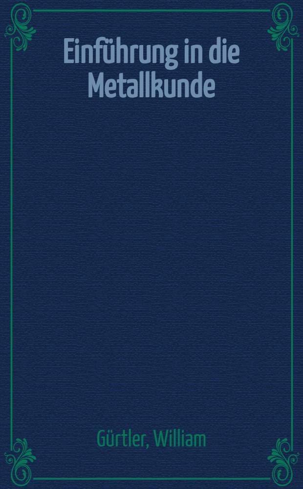 Einf&uuml;hrung in die Metallkunde : Vorlesungen, gehalten an den Technischen Hochschulen Dresden und Berlin : Gedr. zum Selbstunterricht f&uuml;r Studierende und im Beruf. stehende Techniker