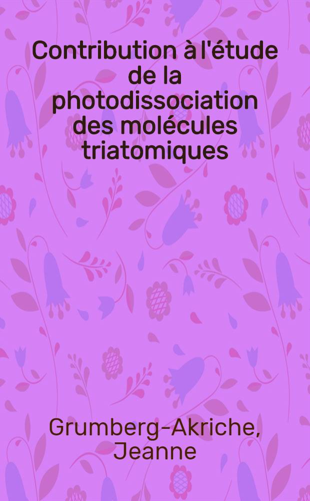 Contribution &agrave; l'&eacute;tude de la photodissociation des mol&eacute;cules triatomiques: R&eacute;actions chimiques et ph&eacute;nom&egrave;ne de relaxation des radicaux produits par photolyse par &eacute;clairs; Propositions donn&eacute;es par la Facult&eacute;: 1-re th&egrave;se: 2-e th&egrave;se: Th&egrave;ses pr&eacute;sent&eacute;es &agrave; la Facult&eacute; des sciences de l'Univ. de Paris ... / par Jeanne Grumberg-Akriche