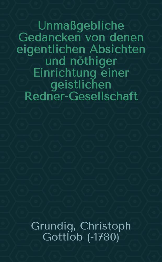 Unmaßgebliche Gedancken von denen eigentlichen Absichten und nöthiger Einrichtung einer geistlichen Redner-Gesellschaft : Zu fernerer Beurtheilung als eine Zushrifft an die Grosse donnerstägliche Prediger-Versamlung in Leipzig abgelassen von M. Christoph Gottlob Grundigen