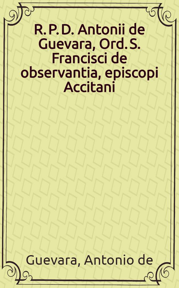R. P. D. Antonii de Guevara, Ord. S. Francisci de observantia, episcopi Accitani (aliàs) Mondoniensis ... Epistolae ac dissertationes in quibus multa S. Scripturae loca explicantur, antiquitates illustrantur, historiae ex omni antiquitate petitae referuntur, et tam publicae quam privatae rei administrandae pro omni hominum statu pracepta saluberrima traduntur, quidquid denuque fere in vita occurrit, graphicè quasi depictum exhibetur .... De molestiis aulae, & rusticae privataeque vitae laudibus, liber elegantissimus