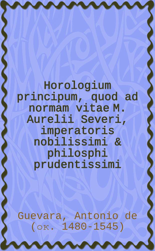 Horologium principum, quod ad normam vitae M. Aurelii Severi, imperatoris nobilissimi & philosphi prudentissimi