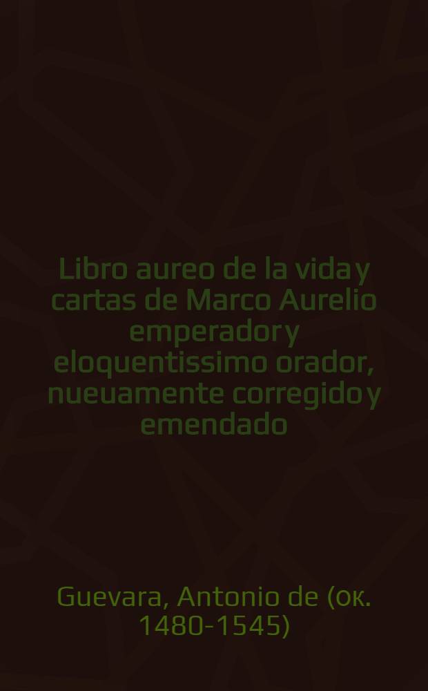Libro aureo de la vida y cartas de Marco Aurelio emperador y eloquentissimo orador, nueuamente corregido y emendado