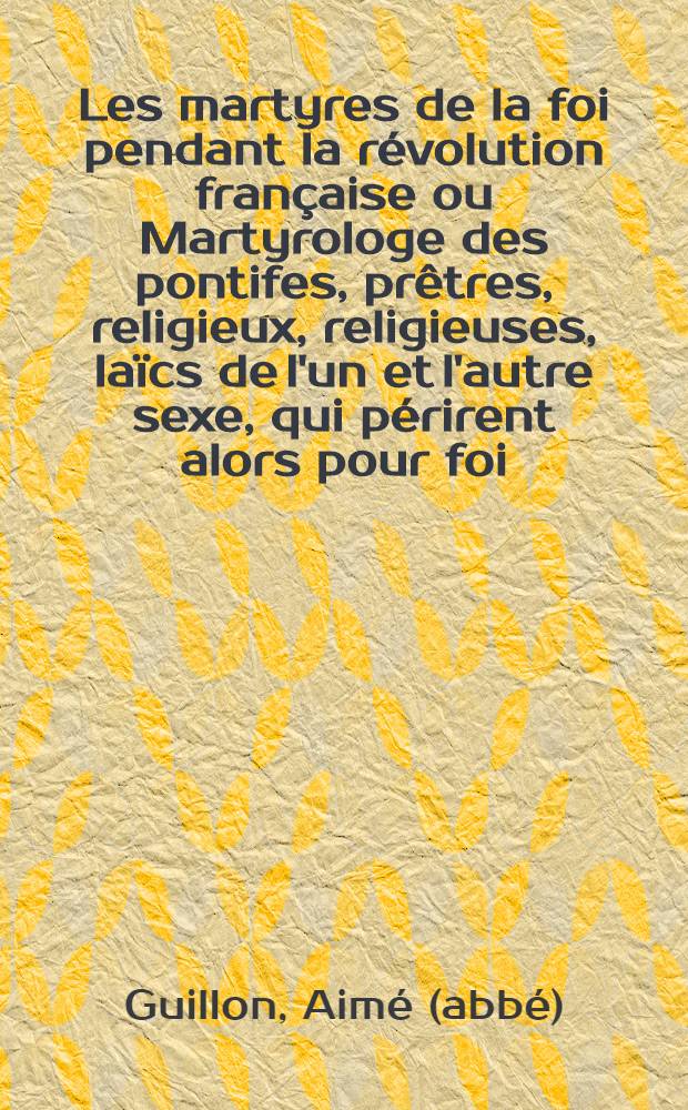 Les martyres de la foi pendant la révolution française ou Martyrologe des pontifes, prêtres, religieux, religieuses, laïcs de l'un et l'autre sexe, qui périrent alors pour foi