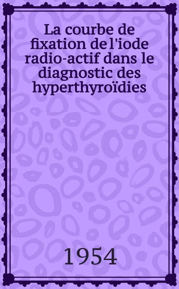 La courbe de fixation de l'iode radio-actif dans le diagnostic des hyperthyroïdies : Thèse ..