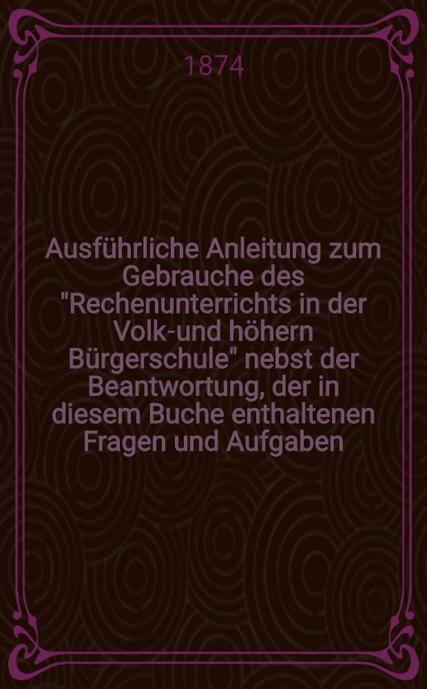 Ausführliche Anleitung zum Gebrauche des "Rechenunterrichts in der Volks- und höhern Bürgerschule" nebst der Beantwortung, der in diesem Buche enthaltenen Fragen und Aufgaben