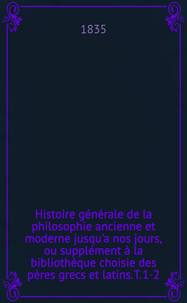 Histoire générale de la philosophie ancienne et moderne jusqu'a nos jours, ou supplément à la bibliothèque choisie des pères grecs et latins. T. 1-2
