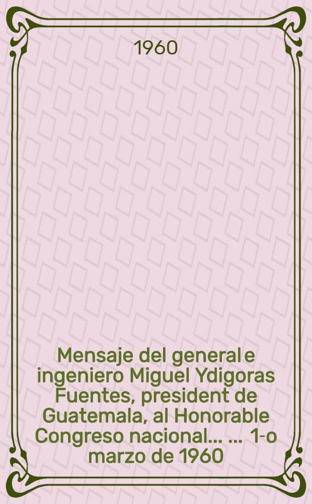 Mensaje del general e ingeniero Miguel Ydigoras Fuentes, president de Guatemala, al Honorable Congreso nacional ... ... 1-o marzo [de] 1960