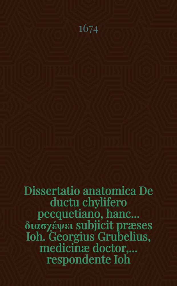Dissertatio anatomica De ductu chylifero pecquetiano, hanc ... &delta;&iota;&alpha;&sigma;&chi;έ&psi;&epsilon;&iota; subjicit pr&aelig;ses Ioh. Georgius Grubelius, medicin&aelig; doctor, ... respondente Ioh. Hadriano Slevogtio, Pauli f. ad. diem Decembrius MDCLXXIV ...