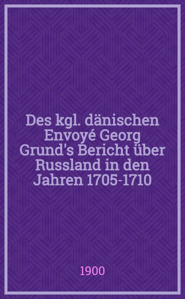 Des kgl. dänischen Envoyé Georg Grund's Bericht über Russland in den Jahren 1705-1710 : Nach dem im Kgl. Dänischen Reichsarchiv zu Kopenhagen befindlichen originale mitgetheilt