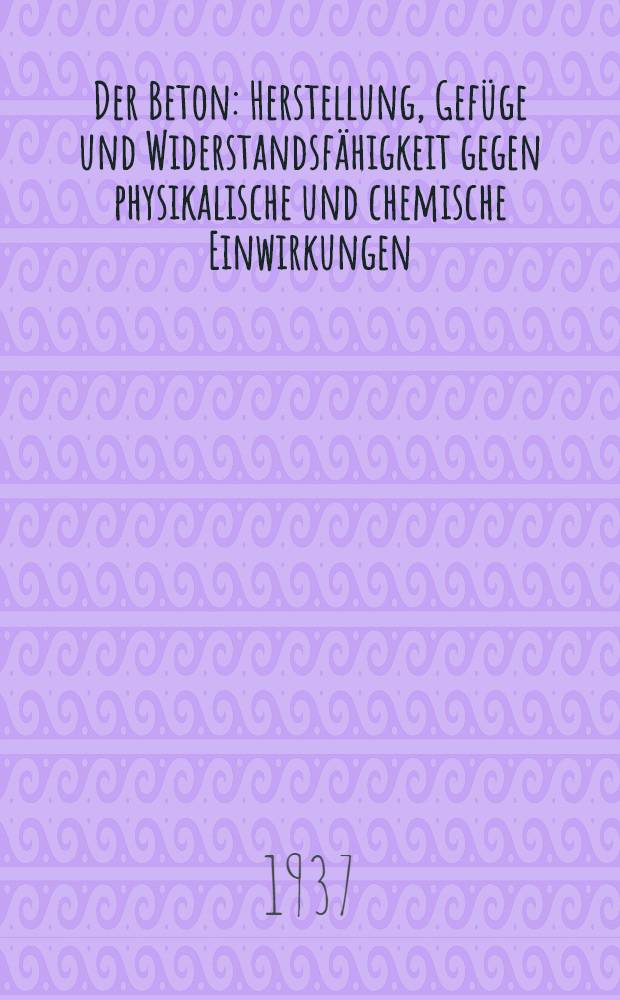 Der Beton : Herstellung, Gefüge und Widerstandsfähigkeit gegen physikalische und chemische Einwirkungen