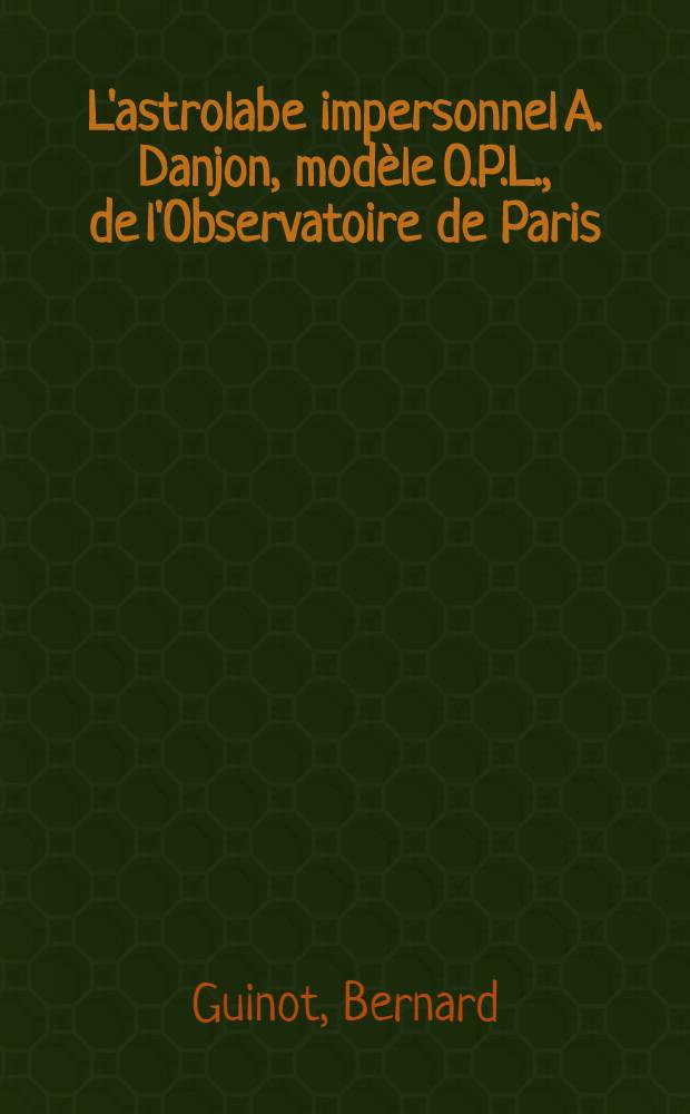 L'astrolabe impersonnel A. Danjon, modèle O.P.L., de l'Observatoire de Paris: Étude des résultats d'une année d'observations; Propositions données par la Faculté: Variation de la latitude: Catalogue d'étoiles: 1-re thèse: 2-e thèse: Thèses présentées à ... l'Univ. de Paris pour obtenir le grade de docteur ès sciences physiques / par m. Bernard Guinot