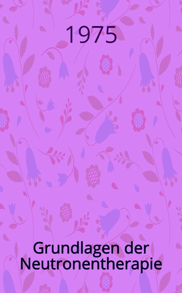 Grundlagen der Neutronentherapie : Zustsg. der Beiträge und Ergebnisse des Symposiums "Neutronentherapie" ... 26-27. 4. 1973 ... Dresden - Rossendorf