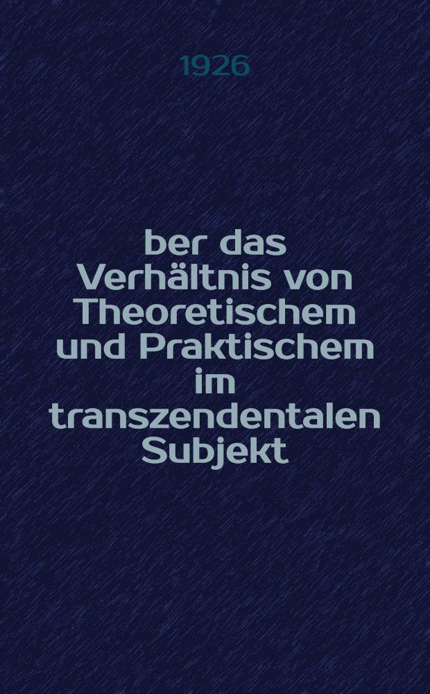 Über das Verhältnis von Theoretischem und Praktischem im transzendentalen Subjekt : Eine transzendentalphilosophische Untersuchung mit besonderer Berücksichtigung von H. Rickerts Behandlung des Subjektproblems : Inaug.-Diss. ... einer hohen Philosophischen Fakultät der Thüringischen Landesuniversität Jena