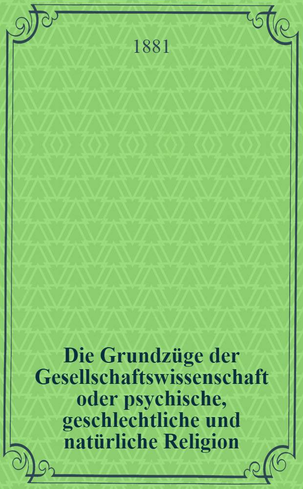 Die Grundzüge der Gesellschaftswissenschaft oder psychische, geschlechtliche und natürliche Religion : Eine Darstellung der wahren Ursache und der Heilung der drei grundübel der Gesellschaft: der Armuth, der Prostitution und der Ehelosigkeit : Von einem Doctor der Medicin